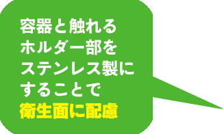 容器と触れるホルダー部をステンレス製にすることで衛生面に配慮