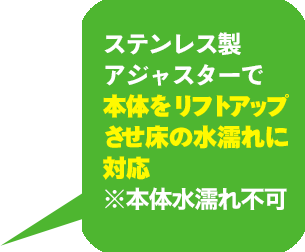 ステンレス製アジャスターで本体をリフトアップさせ床の水濡れに対応　※本体水濡れ付加